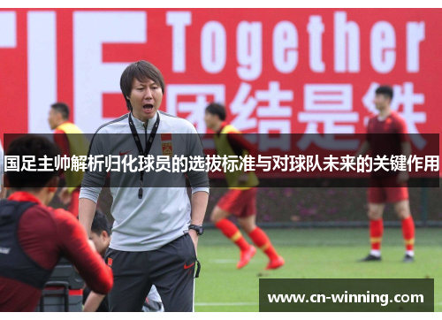国足主帅解析归化球员的选拔标准与对球队未来的关键作用