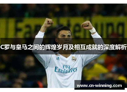 C罗与皇马之间的辉煌岁月及相互成就的深度解析